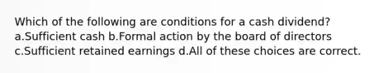 Which of the following are conditions for a cash dividend? a.Sufficient cash b.Formal action by the board of directors c.Sufficient retained earnings d.All of these choices are correct.