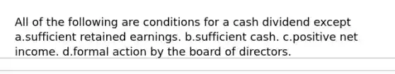 All of the following are conditions for a cash dividend except a.sufficient retained earnings. b.sufficient cash. c.positive net income. d.formal action by the board of directors.