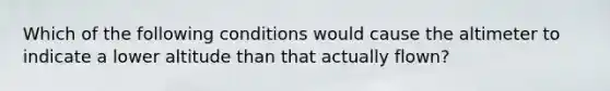 Which of the following conditions would cause the altimeter to indicate a lower altitude than that actually flown?