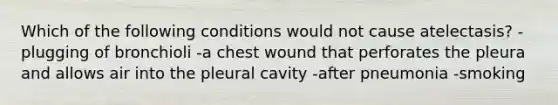 Which of the following conditions would not cause atelectasis? -plugging of bronchioli -a chest wound that perforates the pleura and allows air into the pleural cavity -after pneumonia -smoking