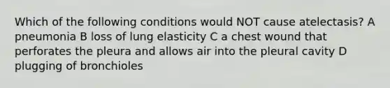 Which of the following conditions would NOT cause atelectasis? A pneumonia B loss of lung elasticity C a chest wound that perforates the pleura and allows air into the pleural cavity D plugging of bronchioles