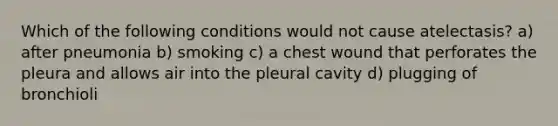 Which of the following conditions would not cause atelectasis? a) after pneumonia b) smoking c) a chest wound that perforates the pleura and allows air into the pleural cavity d) plugging of bronchioli