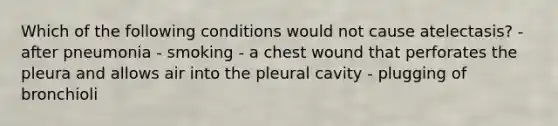 Which of the following conditions would not cause atelectasis? - after pneumonia - smoking - a chest wound that perforates the pleura and allows air into the pleural cavity - plugging of bronchioli