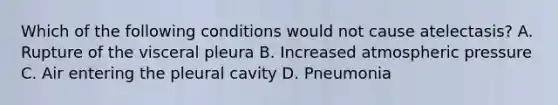 Which of the following conditions would not cause atelectasis? A. Rupture of the visceral pleura B. Increased atmospheric pressure C. Air entering the pleural cavity D. Pneumonia