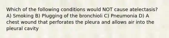 Which of the following conditions would NOT cause atelectasis? A) Smoking B) Plugging of the bronchioli C) Pneumonia D) A chest wound that perforates the pleura and allows air into the pleural cavity