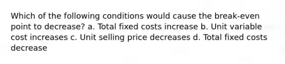 Which of the following conditions would cause the break-even point to decrease? a. Total fixed costs increase b. Unit variable cost increases c. Unit selling price decreases d. Total fixed costs decrease