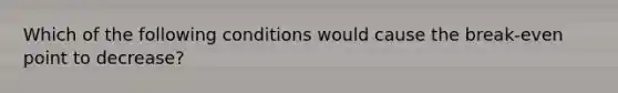 Which of the following conditions would cause the break-even point to decrease?