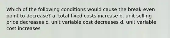 Which of the following conditions would cause the break-even point to decrease? a. total fixed costs increase b. unit selling price decreases c. unit variable cost decreases d. unit variable cost increases