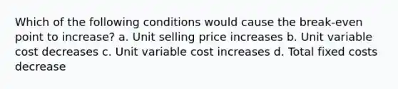 Which of the following conditions would cause the break-even point to increase? a. Unit selling price increases b. Unit variable cost decreases c. Unit variable cost increases d. Total fixed costs decrease