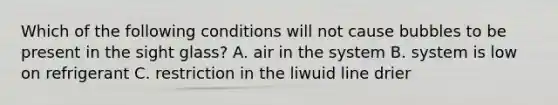 Which of the following conditions will not cause bubbles to be present in the sight glass? A. air in the system B. system is low on refrigerant C. restriction in the liwuid line drier