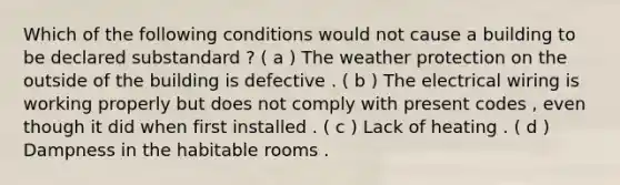 Which of the following conditions would not cause a building to be declared substandard ? ( a ) The weather protection on the outside of the building is defective . ( b ) The electrical wiring is working properly but does not comply with present codes , even though it did when first installed . ( c ) Lack of heating . ( d ) Dampness in the habitable rooms .