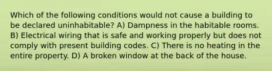 Which of the following conditions would not cause a building to be declared uninhabitable? A) Dampness in the habitable rooms. B) Electrical wiring that is safe and working properly but does not comply with present building codes. C) There is no heating in the entire property. D) A broken window at the back of the house.