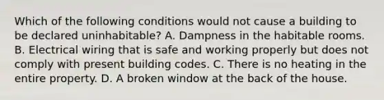 Which of the following conditions would not cause a building to be declared uninhabitable? A. Dampness in the habitable rooms. B. Electrical wiring that is safe and working properly but does not comply with present building codes. C. There is no heating in the entire property. D. A broken window at the back of the house.