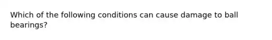 Which of the following conditions can cause damage to ball bearings?