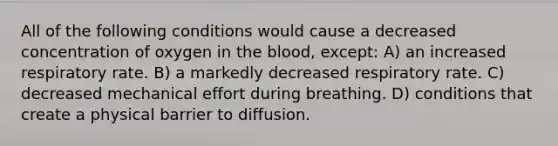 All of the following conditions would cause a decreased concentration of oxygen in the blood, except: A) an increased respiratory rate. B) a markedly decreased respiratory rate. C) decreased mechanical effort during breathing. D) conditions that create a physical barrier to diffusion.