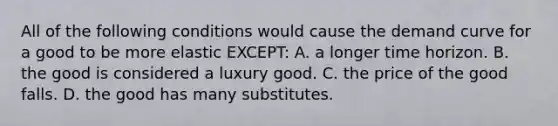 All of the following conditions would cause the demand curve for a good to be more elastic EXCEPT: A. a longer time horizon. B. the good is considered a luxury good. C. the price of the good falls. D. the good has many substitutes.