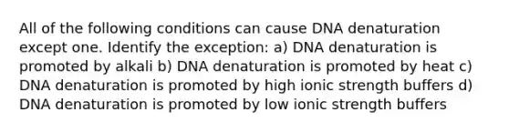 All of the following conditions can cause DNA denaturation except one. Identify the exception: a) DNA denaturation is promoted by alkali b) DNA denaturation is promoted by heat c) DNA denaturation is promoted by high ionic strength buffers d) DNA denaturation is promoted by low ionic strength buffers