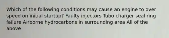 Which of the following conditions may cause an engine to over speed on initial startup? Faulty injectors Tubo charger seal ring failure Airborne hydrocarbons in surrounding area All of the above