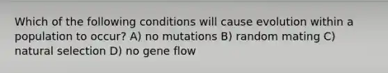 Which of the following conditions will cause evolution within a population to occur? A) no mutations B) random mating C) natural selection D) no gene flow