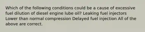 Which of the following conditions could be a cause of excessive fuel dilution of diesel engine lube oil? Leaking fuel injectors Lower than normal compression Delayed fuel injection All of the above are correct.