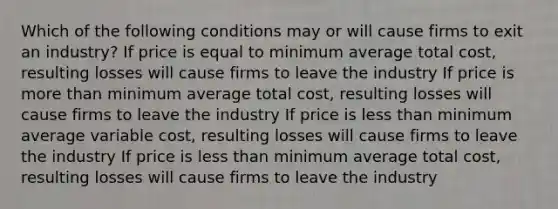 Which of the following conditions may or will cause firms to exit an industry? If price is equal to minimum average total cost, resulting losses will cause firms to leave the industry If price is more than minimum average total cost, resulting losses will cause firms to leave the industry If price is less than minimum average variable cost, resulting losses will cause firms to leave the industry If price is less than minimum average total cost, resulting losses will cause firms to leave the industry