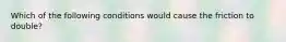 Which of the following conditions would cause the friction to double?