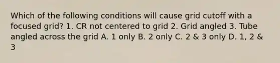 Which of the following conditions will cause grid cutoff with a focused grid? 1. CR not centered to grid 2. Grid angled 3. Tube angled across the grid A. 1 only B. 2 only C. 2 & 3 only D. 1, 2 & 3