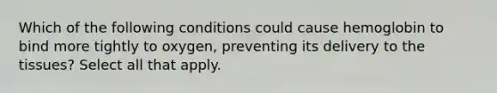 Which of the following conditions could cause hemoglobin to bind more tightly to oxygen, preventing its delivery to the tissues? Select all that apply.