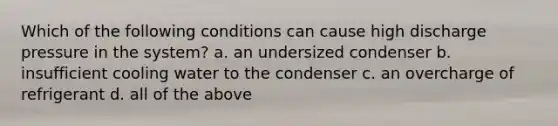 Which of the following conditions can cause high discharge pressure in the system? a. an undersized condenser b. insufficient cooling water to the condenser c. an overcharge of refrigerant d. all of the above