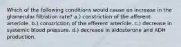 Which of the following conditions would cause an increase in the glomerular filtration rate? a.) constriction of the afferent arteriole. b.) constriction of the efferent arteriole. c.) decrease in systemic blood pressure. d.) decrease in aldosterone and ADH production.