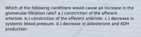 Which of the following conditions would cause an increase in the glomerular filtration rate? a.) constriction of the afferent arteriole. b.) constriction of the efferent arteriole. c.) decrease in systemic blood pressure. d.) decrease in aldosterone and ADH production.