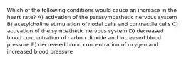 Which of the following conditions would cause an increase in the heart rate? A) activation of the parasympathetic nervous system B) acetylcholine stimulation of nodal cells and contractile cells C) activation of the sympathetic nervous system D) decreased blood concentration of carbon dioxide and increased blood pressure E) decreased blood concentration of oxygen and increased blood pressure