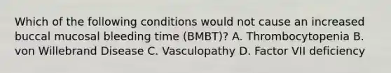 Which of the following conditions would not cause an increased buccal mucosal bleeding time (BMBT)? A. Thrombocytopenia B. von Willebrand Disease C. Vasculopathy D. Factor VII deficiency