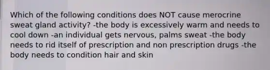 Which of the following conditions does NOT cause merocrine sweat gland activity? -the body is excessively warm and needs to cool down -an individual gets nervous, palms sweat -the body needs to rid itself of prescription and non prescription drugs -the body needs to condition hair and skin