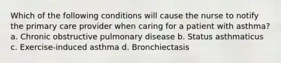 Which of the following conditions will cause the nurse to notify the primary care provider when caring for a patient with asthma? a. Chronic obstructive pulmonary disease b. Status asthmaticus c. Exercise-induced asthma d. Bronchiectasis