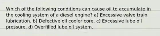 Which of the following conditions can cause oil to accumulate in the cooling system of a diesel engine? a) Excessive valve train lubrication. b) Defective oil cooler core. c) Excessive lube oil pressure. d) Overfilled lube oil system.