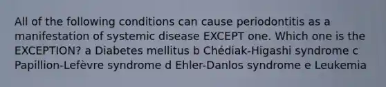 All of the following conditions can cause periodontitis as a manifestation of systemic disease EXCEPT one. Which one is the EXCEPTION? a Diabetes mellitus b Chédiak-Higashi syndrome c Papillion-Lefèvre syndrome d Ehler-Danlos syndrome e Leukemia