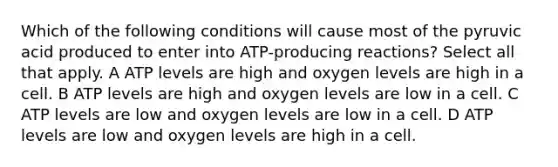 Which of the following conditions will cause most of the pyruvic acid produced to enter into ATP-producing reactions? Select all that apply. A ATP levels are high and oxygen levels are high in a cell. B ATP levels are high and oxygen levels are low in a cell. C ATP levels are low and oxygen levels are low in a cell. D ATP levels are low and oxygen levels are high in a cell.