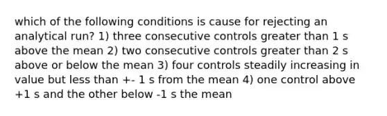 which of the following conditions is cause for rejecting an analytical run? 1) three consecutive controls greater than 1 s above the mean 2) two consecutive controls greater than 2 s above or below the mean 3) four controls steadily increasing in value but less than +- 1 s from the mean 4) one control above +1 s and the other below -1 s the mean