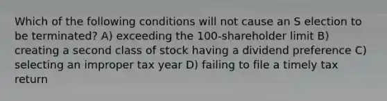 Which of the following conditions will not cause an S election to be terminated? A) exceeding the 100-shareholder limit B) creating a second class of stock having a dividend preference C) selecting an improper tax year D) failing to file a timely tax return