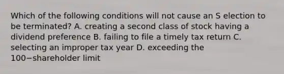 Which of the following conditions will not cause an S election to be​ terminated? A. creating a second class of stock having a dividend preference B. failing to file a timely tax return C. selecting an improper tax year D. exceeding the 100−shareholder limit