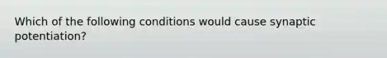 Which of the following conditions would cause synaptic potentiation?