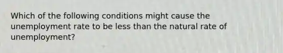 Which of the following conditions might cause the unemployment rate to be less than the natural rate of unemployment?