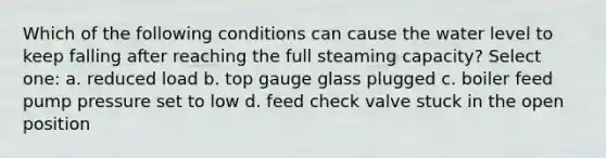 Which of the following conditions can cause the water level to keep falling after reaching the full steaming capacity? Select one: a. reduced load b. top gauge glass plugged c. boiler feed pump pressure set to low d. feed check valve stuck in the open position