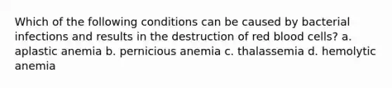 Which of the following conditions can be caused by bacterial infections and results in the destruction of red blood cells? a. aplastic anemia b. pernicious anemia c. thalassemia d. hemolytic anemia