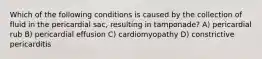 Which of the following conditions is caused by the collection of fluid in the pericardial sac, resulting in tamponade? A) pericardial rub B) pericardial effusion C) cardiomyopathy D) constrictive pericarditis