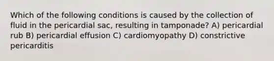 Which of the following conditions is caused by the collection of fluid in the pericardial sac, resulting in tamponade? A) pericardial rub B) pericardial effusion C) cardiomyopathy D) constrictive pericarditis