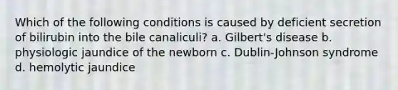 Which of the following conditions is caused by deficient secretion of bilirubin into the bile canaliculi? a. Gilbert's disease b. physiologic jaundice of the newborn c. Dublin-Johnson syndrome d. hemolytic jaundice