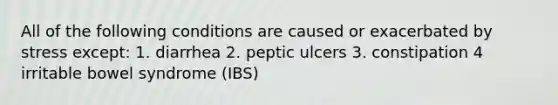 All of the following conditions are caused or exacerbated by stress except: 1. diarrhea 2. peptic ulcers 3. constipation 4 irritable bowel syndrome (IBS)