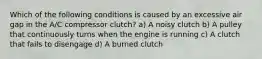 Which of the following conditions is caused by an excessive air gap in the A/C compressor clutch? a) A noisy clutch b) A pulley that continuously turns when the engine is running c) A clutch that fails to disengage d) A burned clutch